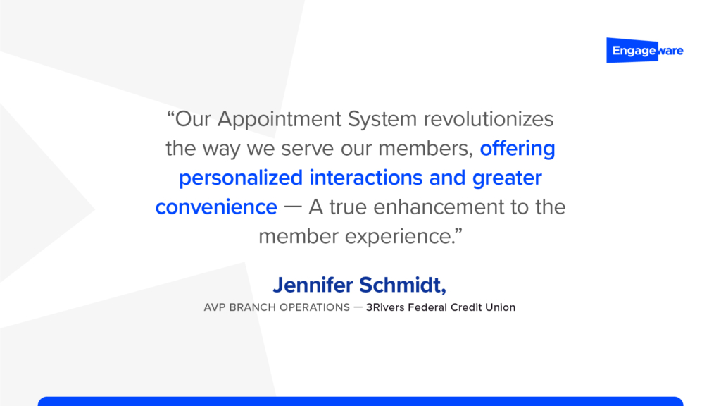 Our appointment system revolutionizes the way we serve our members, offering personalized interactions and greater convenience - a true enhancement to the member experience." –Jennifer Schmidt, AVP Branch Operations, 3Rivers Federal Credit Union
