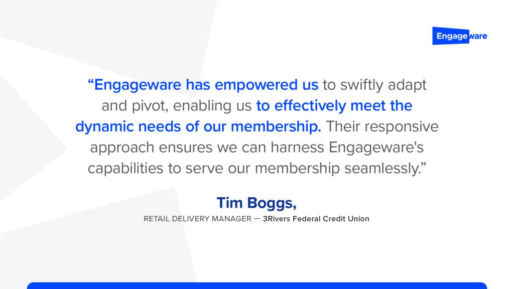 "Engageware has empowered us to swiftly adapt and pivot, enabling us to effectively meet the dynamic needs of our membership. Their responsive approach ensures we can harness Engageware's capabilities to serve our membership seamlessly.” –Tim Boggs, Retail Delivery Manager, 3Rivers Federal Credit Union
